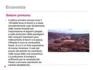 Economia
Settore primario:
 Il settore primario occupa circa il
10%della forza di lavoro e si basa
prevalentemente sullo sfruttamento
delle risorse forestali per
l’esportazione di legnami pregiati ,
e sulle produzioni delle piantagioni.
Altri comparti importanti sono
l’allevamento di bovini e la pesca.
Il Brasile è ricco di combustibili
fossili, di cui è un forte esportatore
di risorse minerarie. Il calo del
prezzo del petrolio ha contribuito
nella causa della crisi economica.
La produzione di energia è
sufficiente per la necessità del
Paese e proviene soprattutto da
centrali idroelettriche.
 