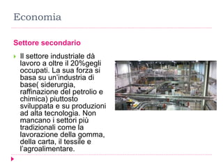 Economia
Settore secondario
 Il settore industriale dà
lavoro a oltre il 20%gegli
occupati. La sua forza si
basa su un’industria di
base( siderurgia,
raffinazione del petrolio e
chimica) piuttosto
sviluppata e su produzioni
ad alta tecnologia. Non
mancano i settori più
tradizionali come la
lavorazione della gomma,
della carta, il tessile e
l’agroalimentare.
 