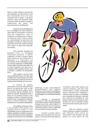 fileiras e colunas. Meninos e meninas têm
aulas separadas. Os alunos fortes ou com
bom desempenho físico são mais
valorizados que os outros. O professor
controla a classe com disciplina rígida,
concentra o poder de decisão e assegura o
cumprimento das regras, sem
questionamentos ou modificações.

          Enquanto que na metodologia da
Nova Abordagem nas aulas enfatiza-se
outros tipos de movimentos e exercícios
além dos competitivos, como os
cooperativos, os expressivos e os criativos.
As turmas são mistas. Todos os alunos
tem oportunidades de participar das
atividades. O professor conduz a aula de
modo flexível e divide o poder de decisão
com a classe. As regras são construídas
em conjunto.

           Nos resultados da prática da
Educação Física, na Abordagem
Tradicional acentua-se o espírito
competitivo. O aluno é levado a repetir
gestos esportivos, sem desenvolver a
autonomia e a criatividade nos
movimentos. Na Nova Abordagem realça-
se o senso de cooperação e a solidariedade.
O aluno adquire autonomia para lidar com
as regras segundo seus interesses e
conquistas formas próprias de lazer, sem
se prender a modelos de desempenho
físico.
           Vale ressaltar o que deve ficar
claro na Educação Física é o elo entre ação
e reflexão que os profissionais vão retirar
dos elementos que servirão de alavanca na
mudança desta realidade por uma outra.

            A procura de pessoas
interessadas no curso de Educação Física                                                           sistemática, observando apenas seus
deve-se, na maioria das vezes, ao fato              intelectual, ou seja, a necessidade de
                                                    desenvolvimento com aspectos                   aspectos biológicos, para uma visão
destas terem sido atletas, ainda o serem,                                                          transformadora e ampla, transpirando
                                                    filosóficos, sócio-culturais e psicológicos,
ou possuírem alguma afinidade com a                 os aspectos teóricos começam a estabelecer     menos e pensando mais, respeitando o
prática de esportes, despertando assim o            novo paradigma na construção da Educação       indivíduo como ser inteiro, contribuindo
desejo de se tornarem técnicos. Essa                Física.                                        para a qualidade da Educação, sobretudo
perspectiva induziu à formação do nome
                                                                                                   para melhoria de qualidade de vida,
inicial do curso: Licenciatura em Educação                     Apoiada e intimamente               proporcionando maior interação às aulas,
Física e Técnico Desportivo, depois                 associada aos valores da Educação que,
desdobrado em Licenciatura e Bacharelado.                                                          fazendo com que os educandos possam
                                                    como ciência, otimiza e valoriza o potencial
                                                    humano, pois tem como objetivo o               demonstrar maior interesse pela sua auto-
            Na realidade a Educação Física          casamento harmonioso dos aspectos              estima.
é uma disciplina relativamente nova                 intelectual, psíquico e físico, respeitando
enquanto área de estudo, e a sua                    as leis do desenvolvimento humano.                        Após um cuidadoso estudo,
originalidade exige um compromisso com                                                             análise e pesquisa, os aspectos trabalhados
a prática. Entretanto, à medida que alcança                    Levando a compor sobre a            pela Educação Física devem ser
certo nível de desenvolvimento acadêmico,           evolução desta disciplina que deixa de         relacionados à vida dos alunos; que não
exigindo de seus docentes uma capacidade            utilizar o movimento de forma mecânica e       podem ser vistos dentro de uma

!     Lato  Sensu, Belém, v-2, n.3, p. 30 - 33, jul, 2001.
 