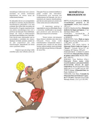 metodologia tradicional nem estarem           Educação Física no sentido de deliberar o               REFERÊNCIAS
atrelados ou serem totalmente                 poder criador dos indivíduos.
dependentes de outras áreas do                Evidentemente essa inovação aos                        BIBLIOGRÁFICAS
conhecimento humano.                          conhecimentos da Educação, nos leva a
                                              ministrá-la de maneira interdisciplinar,
Os educandos devem ser acompanhados           pelo fato de conter pontos em comum com          BRITO, Ana Rosa Peixoto de . LDB: da
de objetivos coerentes, de procedimentos      várias outras áreas do conhecimento.             “Conciliação” possível à lei
metodológicos adequados e de uma                                                               “proclamada”. Belém, Pará: Graphitte,
avaliação que reflita toda esta prática de              É importante analisar a                1997 p.12
forma positiva. O agente responsável por      capacidade de vencer as dificuldades físicas     GARCIA, Hamílcar de (Org.). Dicionário
esta prática metodológica deve ser o          e raciocínio, modificando a sua atuação          moderno da língua portuguesa. 2ª ed.
professor de Educação Física habilitado,      para promover uma alternativa de                 São Paulo: Rideel, 1978.
porque ele reúne os conhecimentos             Educação Integral do ser humano.                 TEIXEIRA,            Elizabeth.As           3
necessários para trabalhar com o indivíduo.                                                    metodologias.Belém,                 1998.78
Estes devem estar relacionados com as                    Nesses termos, esta pesquisa          p.(MIMEO)
necessidades e realidades dos alunos.         busca fornecer subsídios para uma nova           FIORAVANTI, Carlos. Mude as regras
Qualquer atividade, portanto, poderá ser      Educação Física numa visão                       de jogo. Nova Escola, São Paulo, ano 12,
ou não responsável por uma                    transformadora: transpirando menos e             n.106,p.40-5, out.1997.
transformação, dependendo da forma            pensando mais, mesmo de uma forma                MEDINA, João Paulo Subirá. A
como o professor realiza.                     sucinta, embora modesto, nesta caminhada         Educação Física Cuida do Corpo...e
                                              que é de todos nós que fazemos a Educação        “Mente”. Coleção Krisis,13ª ed.
          Espera-se que este artigo venha     de nosso País.                                   Campinas, SP: Papirus, 1995 p.83
contribuir para uma reflexão acerca da                                                         PARÂMETROS CURRICULARES
                                                                                               NACIONAIS. Educação Física: Ensino
                                                                                               de quinta e oitava séries. Brasília: MEC/
                                                                                               SEF, 1998 P.21
                                                                                               RIBEIRO, Yone Barbosa (Org.).
                                                                                               Educação Física numa visão
                                                                                               transformadora: psicomotricidade
                                                                                               desenvolvida através de jogos
                                                                                               cooperativos. Revista do professor, Porto
                                                                                               alegra, ano 13, n. 51, p.40-5, jul./set. 1997
                                                                                               TOSETI, Solange. A Educação Física. São
                                                                                               Paulo: Edelbra p.11-2
                                                                                               VERALDO, Ivete Mara. Conteúdo da
                                                                                               Educação Física no Ensino de 1º grau –
                                                                                               da 1ª à 4ª Série. Educação Física/UEM,
                                                                                               Maringá, Paraná, v.3,n.1, p.13-20.1992.




                                                                                    Lato  Sensu, Belém, v-2, n.3, p. 30 - 33, jul, 2001.   !!
 
