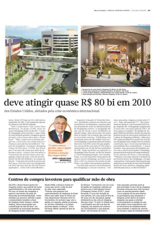 BRASIL ECONÔMICO - ESPECIAL SHOPPING CENTERS | Terça-feira, 10.8.2010 | B5




                                                                                                                                                                        Fotos: Divulgação
3                                                                                       4




                                                                                        1. Perspectiva de como ficará o Shopping Via Brasil, em São Paulo
                                                                                        2. Projeto para expansão do Shopping Tamboré, em Barueri, São Paulo
                                                                                        3. Croqui do West Shopping, empreendimento em Campo Grande, no Rio de Janeiro
                                                                                        4. Nova fachada prevista para o Recreio Shopping, no Rio de Janeiro




deve atingir quase R$ 80 bi em 2010
dos Estados Unidos, afetados pela crise econômica internacional

    deste. Serão 213 lojas em 43,2 mil metros                                      Segundo Armando d’Almeida Neto,                  cinco anos atrás, chegava a variar entre 5%
    quadrados de ABL. O investimento apenas                                     vice-presidente e diretor de relações com           e 6%. Hoje, não passa dos 2%”, diz o presi-
    da Aliansce é de R$ 260 milhões.                                            investidores da Multiplan, empresa líder            dente da Abrasce, Luiz Fernando Pinto Vei-
       Para o empresário João Carlos Paes                                       em faturamento entre as administradoras             ga. Segundo ele, os shoppings chegam hoje
    Mendonça, do grupo JCPM, dono do                                            de shoppping centers, os shoppings são              ao mercado com praticamente 100% de
    maior shopping center de Recife, “o setor                                   um caso de varejo e setor imobiliário ao            seus espaços ocupados. Na opinião de Au-
    de shoppings estava parado, o país vinha                                    mesmo tempo, dois setores que vão muito             gusto Ildefonso da Silva, diretor de relações
    de uma inflação grande e ninguém queria                                     bem no Brasil. Daí a atração que exercem            institucionais da Associação Brasileira de
    investir com os juros altos após o Plano                                    no investidor externo. A Multiplan está             Lojistas de Shopping (Alshop), a diferença
    Real”. “Mas o ajuste da economia des-                                       investindo perto de R$ 1 bilhão entre no-           dos empreendimentos atuais em relação
    pertou o interesse dos empresários e                                        vos shoppings e expansões pelos próximos            aos shoppings mais antigos está na própria
    chamou a atenção dos investidores”. De-                                     dois anos. Em 2010, serão três que amplia-          construção, que o torna mais próximos às
    pois de inaugurar o primeiro shopping        “O setor estava                rão seu portfólio em mais de 200 lojas e            necessidades dos consumidores. A Ancar
    center há três anos, o JCPM, que atuou       parado, mas o ajuste           aumentarão em 20 mil metros quadrados               Ivanhoé, uma associação da brasileira An-
    por 75 no setor de varejo por meio de su-    da economia                    de ABL. Estão incluídos na expansão os              car com a americana Ivanhoé Cambridge,
    permercados, começa em setembro a            chamou a atenção               shoppings Pátio Savassi, no Rio de Janeiro          proprietária de mais de 80 empreendimen-
    construção de um dos mais caros sho-         dos empresários”               e o Park Shopping Barigui, em Curitiba.             tos na América do Norte, é um exemplo.
    ppings centers do país, com um investi-                                     Some-se a essa expansão o lançamento de             “Olhamos com mais atenção a inclusão de
    mento de R$ 500 milhões, na cidade de             JOÃO CARLOS PAES          quatro outros shoppings, previstos para             escritórios dentro dos shoppings, via lajes
    Recife. “O projeto deverá ficar pronto em               MENDONÇA,           2011 e 2012 no interior do estado de São            corporativas. Outro ponto interessante que
                                                         dono do grupo JCPM
    dois anos, previsto para ser inaugurado                                     Paulo e na região metropolitana paulista.           adotamos é a inclusão de uma universidade
    em 2012 em uma área de 202 mil metros                                          Um dado que mostra o bom momento                 dentro do Novo América, shopping admi-
    quadrados”, conta João Carlos Mendes.                                       dos shoppings é a taxa de vacância. “Até            nistrado pela Ancar, no Rio de Janeiro”.




    Centros de compra investem para qualificar mão de obra
    Até 2011, o Brasil deverá ganhar 64       Desde 2008, a Abrasce investe em          da Abrasce. “Começamos com um curso              mais avançado, participa quem já
    shopping centers, que exigirão 64 novos   cursos para tornar a mão de obra          de gestão em shoppings realizado em              está entrosado no dia a dia do shopping.
    superintendentes e 64 novos gerentes.     do setor mais capacitada.                 parceria com a International Council             Fernanda conta que esse nível funciona
    Por isso, no mundo dos shoppings a        “Fizemos uma pesquisa com                 of Shopping Centers (ICSC)”, conta               como um aperfeiçoamento rápido.
    palavra crescimento não pode ser          superintendentes de shoppings do Brasil   Fernanda. O curso tem duração de                 “Já no segundo dia de aula levamos
    dissociada da profissionalização. “Como   inteiro para saber quais os temas que     uma semana, com uma carga horária de             os participantes para estudarem o
    entidade que promove, defende e ajuda     mais despertavam interesse entre os       40 aulas com dez disciplinas ligadas             shopping center dentro do próprio
    o empreendedor brasileiro a fazer         funcionários. Em primeiro lugar veio a    diretamente ao dia a dia do shopping.            shopping. Isso ajuda a entender
    do shopping center sempre o melhor        gestão, em segundo, gestão de pessoas,    São dois níveis. “O nível 1 é voltado para       o funcionamento na medida em que
    negócio, temos preocupação com            em terceiro, marketing, e só depois       o participante que não é da área de              eles podem trocar experiências com
    a qualificação da mão-de-obra”, diz       assuntos ligados a finanças”, conta       shopping, mas gostaria de conhecer               os funcionários do estabelecimento,
    o presidente da Associação Brasileira     Fernanda Valenti, gerente da área de      seu funcionamento e suas diversas                como entender o sistema de controle
    de Shopping Centers (Abrasce).            educação                                  áreas”, diz Fernanda. Do nível 2,                de entrada e saída do estabelecimento.”
 