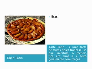 Tarte Tatin 
 Brasil 
Tarte Tatin – é uma torta 
de frutas típica francesa, só 
que invertida, o recheio 
fica em cima e é feito 
geralmente com maçãs. 
 
