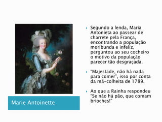 Marie Antoinette 
 Segundo a lenda, Maria 
Antonieta ao passear de 
charrete pela França, 
encontrando a população 
moribunda e infeliz, 
perguntou ao seu cocheiro 
o motivo da população 
parecer tão desgraçada. 
 “Majestade, não há nada 
para comer”, isso por conta 
da má-colheita de 1789. 
 Ao que a Rainha respondeu 
“Se não há pão, que comam 
brioches!” 
 