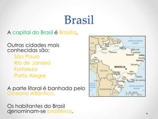 Brasil
A capital do Brasil é Brasília.

Outras cidades mais
conhecidas são:
  São Paulo
  Rio de Janeiro
  Fortaleza
  Porto Alegre

A parte litoral é banhada pelo
Oceano Atlântico.

Os habitantes do Brasil
denominam-se brasileiros.
 