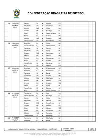 243 25ª Santos SP x Atlético PR
244 25ª São Paulo SP x Corinthians SP
245 25ª Atlético MG x Vitória BA
246 25ª 24/9 Dom Coritiba PR x Botafogo RJ
247 25ª 24/9 Dom Sport PE x Vasco da Gama RJ
248 25ª 24/9 Dom Bahia BA x Grêmio RS
249 25ª 24/9 Dom Atlético GO x Cruzeiro MG
250 25ª 24/9 Dom Chapecoense SC x Ponte Preta SP
251 26ª Botafogo RJ x Vitória BA
252 26ª Vasco da Gama RJ x Chapecoense SC
253 26ª Palmeiras SP x Santos SP
254 26ª 27/9 Qua São Paulo SP x Sport PE
255 26ª 27/9 Qua Cruzeiro MG x Corinthians SP
256 26ª 27/9 Qua Atlético PR x Atlético MG
257 26ª 27/9 Qua Grêmio RS x Fluminense RJ
258 26ª 27/9 Qua Bahia BA x Coritiba PR
259 26ª 27/9 Qua Ponte Preta SP x Flamengo RJ
260 26ª 27/9 Qua Avaí SC x Atlético GO
261 27ª Botafogo RJ x Chapecoense SC
262 27ª Flamengo RJ x Fluminense RJ
263 27ª Palmeiras SP x Bahia BA
264 27ª 1/10 Dom Corinthians SP x Coritiba PR
265 27ª 1/10 Dom Atlético MG x São Paulo SP
266 27ª 1/10 Dom Atlético PR x Atlético GO
267 27ª 1/10 Dom Grêmio RS x Cruzeiro MG
268 27ª 1/10 Dom Vitória BA x Sport PE
269 27ª 1/10 Dom Ponte Preta SP x Santos SP
270 27ª 1/10 Dom Avaí SC x Vasco da Gama RJ
271 28ª Fluminense RJ x Avaí SC
272 28ª Vasco da Gama RJ x Botafogo RJ
273 28ª Santos SP x Vitória BA
274 28ª 15/10 Dom São Paulo SP x Atlético PR
275 28ª 15/10 Dom Cruzeiro MG x Ponte Preta SP
276 28ª 15/10 Dom Coritiba PR x Grêmio RS
277 Sport PE x Atlético MG
278 Bahia BA x Corinthians SP
279 Atlético GO x Palmeiras SP
280 28ª 15/10 Dom Chapecoense SC x Flamengo RJ
281 29ª Fluminense RJ x São Paulo SP
282 29ª Flamengo RJ x Bahia BA
EMISSAO DATA
20/02/2017
Avenida Luiz Carlos Prestes, 130 • Barra da Tijuca • Rio de Janeiro, Brasil • CEP 22.775 - 055
Tel: 00 55 (21) 3572 1900 • Fax: 00 55 (21) 3572 1990 • cbf@cbf.com.br
18/10 (qua)
ou 19/10
(qui)
CONFEDERAÇÃO BRASILEIRA DE FUTEBOL
PÁG
07/10
30/09 (sáb)
ou 01/10
(dom)
14/10 (sáb)
ou 15/10
(dom)
27/09 (qua)
ou 28/09
(qui)
23/09 (sáb)
ou 24/09
(dom)
CAMPEONATO BRASILEIRO DA SÉRIE A - TABELA BÁSICA / EDIÇÃO 2017
 