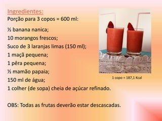 Ingredientes:
Porção para 3 copos = 600 ml:
½ banana nanica;
10 morangos frescos;
Suco de 3 laranjas limas (150 ml);
1 maçã pequena;
1 pêra pequena;
½ mamão papaia;
                                             1 copo = 187,1 Kcal
150 ml de água;
1 colher (de sopa) cheia de açúcar refinado.

OBS: Todas as frutas deverão estar descascadas.
 