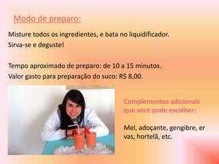 Modo de preparo:
Misture todos os ingredientes, e bata no liquidificador.
Sirva-se e deguste!

Tempo aproximado de preparo: de 10 a 15 minutos.
Valor gasto para preparação do suco: R$ 8,00.


                                        Complementos adicionais
                                        que você pode escolher:

                                        Mel, adoçante, gengibre, er
                                        vas, hortelã, etc.
 