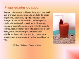 Propriedades do suco:
Rico em vitaminas e potássio, é um suco saudável,
que promove o aumento da imunidade do nosso
organismo, nos nutre, e pode substituir uma
refeição diária, se necessário. Também possui
cálcio, ajudando no fortalecimento dos ossos,
como por exemplo, no desenvolvimento quando
criança. Nos proporciona saúde, sacia-nos, e além
disso, pode repor energias perdidas após
atividades físicas. Ou seja, é o suco ideal para
pessoas que procuram uma melhor qualidade de
vida.

         Público: Todas as faixas etárias.
 