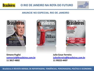 O RIO DE JANEIRO NA ROTA DO FUTURO

                   ANUNCIE NO ESPECIAL RIO DE JANEIRO




   Simone Puglisi                                 Julio Cesar Ferreira
   comercial@brasileiros.com.br                   juliocferreira@brasileiros.com.br
   11 3817-4802                                   11 99222-4497


Brasileiros A REVISTA MENSAL DE REPORTAGENS, TENDÊNCIAS, PERSONAGENS, POLÍTICA E ECONOMIA
 