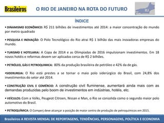 O RIO DE JANEIRO NA ROTA DO FUTURO

                                                 ÍNDICE
 DINAMISMO ECONÔMICO: R$ 211 bilhões de investimentos até 2014: a maior concentração do mundo
por metro quadrado

 PESQUISA E INOVAÇÃO: O Polo Tecnológico do Rio atrai R$ 1 bilhão das mais inovadoras empresas do
mundo.

 TURISMO E HOTELARIA: A Copa de 2014 e as Olimpíadas de 2016 impulsionam investimentos. Em 18
novos hotéis e reformas devem ser aplicados cerca de R$ 2 bilhões.

 PETRÓLEO, GÁS E PETROQUIMICA: 80% da produção brasileira de petróleo e 42% da de gás.

SIDERURGIA: O Rio está prestes a se tornar o maio polo siderúrgico do Brasil, com 24,8% dos
investimentos do setor até 2014.

 CONSTRUÇÃO CIVIL E COMÉRCIO: A construção civil fluminense, aumentará ainda mais com as
demandas produzidas pelo boom de investimentos em indústrias, hotéis, etc.

 VEÍCULOS: Com a Volks, Peugeot Citroen, Nissan e Man, o Rio se consolida como o segundo maior polo
automotivo do Brasil.

 PETROQUÍMICA: O Comperj deve alcançar a posição de maior centro de produção de petroquímicos em 2015.

Brasileiros A REVISTA MENSAL DE REPORTAGENS, TENDÊNCIAS, PERSONAGENS, POLÍTICA E ECONOMIA
 