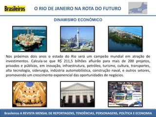 O RIO DE JANEIRO NA ROTA DO FUTURO

                              DINAMISMO ECONÔMICO




Nos próximos dois anos o estado do Rio será um campeão mundial em atração de
investimentos. Calcula-se que R$ 211,5 bilhões afluirão para mais de 200 projetos,
privados e públicos, em inovação, infraestrutura, petróleo, turismo, cultura, transportes,
alta tecnologia, siderurgia, indústria automobilística, construção naval, e outros setores,
promovendo um crescimento exponencial das oportunidades de negócios.




Brasileiros A REVISTA MENSAL DE REPORTAGENS, TENDÊNCIAS, PERSONAGENS, POLÍTICA E ECONOMIA
 
