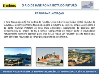 O RIO DE JANEIRO NA ROTA DO FUTURO

                              PESQUISA E INOVAÇÃO


O Polo Tecnológico do Rio, na Ilha do Fundão, será em breve o principal centro mundial de
inovação e desenvolvimento tecnológico para a indústria petrolífera. Empresas de ponta e
de porte mundial instalam ali seus mais ambiciosos laboratórios de pesquisa com
investimentos da ordem de R$ 1 bilhão. Companhias de menor porte e incubadoras
naturalmente também acorrem para criar nessa região um “cluster” de alta tecnologia,
com benéficos resultados de longo prazo para toda a economia.




Brasileiros A REVISTA MENSAL DE REPORTAGENS, TENDÊNCIAS, PERSONAGENS, POLÍTICA E ECONOMIA
 
