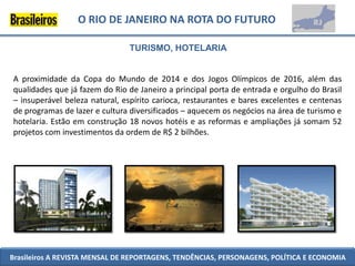 O RIO DE JANEIRO NA ROTA DO FUTURO

                               TURISMO, HOTELARIA


A proximidade da Copa do Mundo de 2014 e dos Jogos Olímpicos de 2016, além das
qualidades que já fazem do Rio de Janeiro a principal porta de entrada e orgulho do Brasil
– insuperável beleza natural, espírito carioca, restaurantes e bares excelentes e centenas
de programas de lazer e cultura diversificados – aquecem os negócios na área de turismo e
hotelaria. Estão em construção 18 novos hotéis e as reformas e ampliações já somam 52
projetos com investimentos da ordem de R$ 2 bilhões.




Brasileiros A REVISTA MENSAL DE REPORTAGENS, TENDÊNCIAS, PERSONAGENS, POLÍTICA E ECONOMIA
 