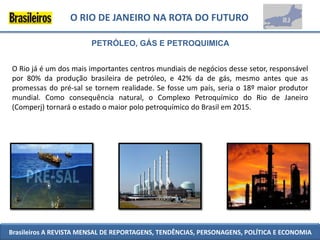 O RIO DE JANEIRO NA ROTA DO FUTURO

                        PETRÓLEO, GÁS E PETROQUIMICA


O Rio já é um dos mais importantes centros mundiais de negócios desse setor, responsável
por 80% da produção brasileira de petróleo, e 42% da de gás, mesmo antes que as
promessas do pré-sal se tornem realidade. Se fosse um país, seria o 18º maior produtor
mundial. Como consequência natural, o Complexo Petroquímico do Rio de Janeiro
(Comperj) tornará o estado o maior polo petroquímico do Brasil em 2015.




Brasileiros A REVISTA MENSAL DE REPORTAGENS, TENDÊNCIAS, PERSONAGENS, POLÍTICA E ECONOMIA
 