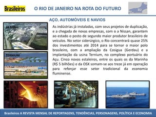 O RIO DE JANEIRO NA ROTA DO FUTURO

                           AÇO, AUTOMÓVEIS E NAVIOS
GERDAU                       As indústrias já instaladas, com seus projetos de duplicação,
                             e a chegada de novas empresas, com o a Nissan, garantem
                             ao estado o posto de segundo maior produtor brasileiro de
                             veículos. No setor siderúrgico, o Rio concentrará quase 25%
                             dos investimentos até 2014 para se tornar o maior polo
                             brasileiro, com a ampliação da Cosigua (Gerdau) e a
TERNIUM                      implantação da usina Ternium, no complexo portuário do
                             Açu. Cinco novos estaleiros, entre os quais os da Marinha
                             (R$ 5 bilhões) e da OSX somam-se aos treze já em operação
                             para reforçar esse setor tradicional da economia
                             fluminense.




Brasileiros A REVISTA MENSAL DE REPORTAGENS, TENDÊNCIAS, PERSONAGENS, POLÍTICA E ECONOMIA
 