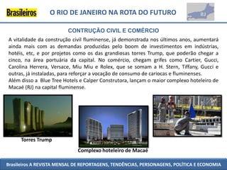 O RIO DE JANEIRO NA ROTA DO FUTURO

                         CONTRUÇÃO CIVIL E COMÉRCIO
A vitalidade da construção civil fluminense, já demonstrada nos últimos anos, aumentará
ainda mais com as demandas produzidas pelo boom de investimentos em indústrias,
hotéis, etc, e por projetos como os das grandiosas torres Trump, que poderão chegar a
cinco, na área portuária da capital. No comércio, chegam grifes como Cartier, Gucci,
Carolina Herrera, Versace, Miu Miu e Rolex, que se somam a H. Stern, Tiffany, Gucci e
outras, já instaladas, para reforçar a vocação de consumo de cariocas e fluminenses.
Além disso a Blue Tree Hotels e Calper Construtora, lançam o maior complexo hoteleiro de
Macaé (RJ) na capital fluminense.




      Torres Trump
                             Complexo hoteleiro de Macaé

Brasileiros A REVISTA MENSAL DE REPORTAGENS, TENDÊNCIAS, PERSONAGENS, POLÍTICA E ECONOMIA
 