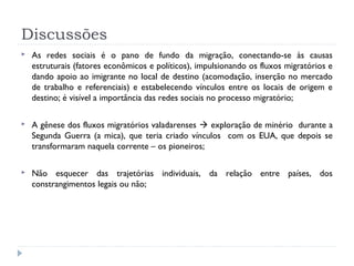 Discussões
 As redes sociais é o pano de fundo da migração, conectando-se às causas
estruturais (fatores econômicos e políticos), impulsionando os fluxos migratórios e
dando apoio ao imigrante no local de destino (acomodação, inserção no mercado
de trabalho e referenciais) e estabelecendo vínculos entre os locais de origem e
destino; é visível a importância das redes sociais no processo migratório;
 A gênese dos fluxos migratórios valadarenses  exploração de minério durante a
Segunda Guerra (a mica), que teria criado vínculos com os EUA, que depois se
transformaram naquela corrente – os pioneiros;
 Não esquecer das trajetórias individuais, da relação entre países, dos
constrangimentos legais ou não;
 