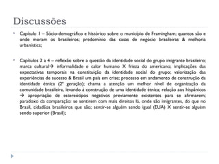 Discussões
 Capítulo 1 – Sócio-demográfico e histórico sobre o município de Framingham; quantos são e
onde moram os brasileiros; predomínio das casas de negócio brasileiras & melhoria
urbanística;
 Capítulos 2 a 4 – reflexão sobre a questão da identidade social do grupo imigrante brasileiro;
marca cultural informalidade e calor humano X frieza do americano; implicações das
expectativas temporais na constituição da identidade social do grupo; valorização das
experiências de sucesso & Brasil um país em crise; processo em andamento de construção da
identidade étnica (2ª geração); chama a atenção um melhor nível de organização da
comunidade brasileira, levando à construção de uma identidade étnica; relação aos hispânicos
 apropriação de estereótipos negativos previamente existentes para se afirmarem;
paradoxo da comparação: se sentirem com mais direitos lá, onde são imigrantes, do que no
Brasil, cidadãos brasileiros que são; sentir-se alguém sendo igual (EUA) X sentir-se alguém
sendo superior (Brasil);
 