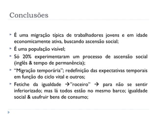 Conclusões
 É uma migração típica de trabalhadores jovens e em idade
economicamente ativa, buscando ascensão social;
 É uma população visível;
 Só 20% experimentaram um processo de ascensão social
(inglês & tempo de permanência);
 “Migração temporária”; redefinição das expectativas temporais
em função do ciclo vital e outros;
 Fetiche da igualdade ”roceiro”  para não se sentir
inferiorizado; mas lá todos estão no mesmo barco; igualdade
social & usufruir bens de consumo;
 