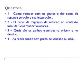 Questões
 1 - Como romper com os guetos e dar conta da
segunda geração e sua integração...
 2 - O papel da migração de retorno no contexto
local de Governador Valadares...
 3 – Quais são os ganhos e perdas na origem e no
destino...
 4 – As redes sociais têm prazo de validade ou não...
 