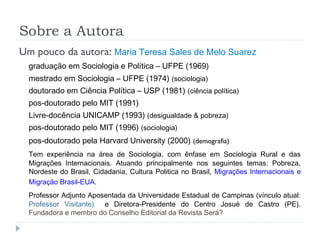 Sobre a Autora
Um pouco da autora: Maria Teresa Sales de Melo Suarez
graduação em Sociologia e Política – UFPE (1969)
mestrado em Sociologia – UFPE (1974) (sociologia)
doutorado em Ciência Política – USP (1981) (ciência política)
pos-doutorado pelo MIT (1991)
Livre-docência UNICAMP (1993) (desigualdade & pobreza)
pos-doutorado pelo MIT (1996) (sociologia)
pos-doutorado pela Harvard University (2000) (demografia)
Tem experiência na área de Sociologia, com ênfase em Sociologia Rural e das
Migrações Internacionais. Atuando principalmente nos seguintes temas: Pobreza,
Nordeste do Brasil, Cidadania, Cultura Politica no Brasil, Migrações Internacionais e
Migração Brasil-EUA.
Professor Adjunto Aposentada da Universidade Estadual de Campinas (vínculo atual:
Professor Visitante) e Diretora-Presidente do Centro Josué de Castro (PE).
Fundadora e membro do Conselho Editorial da Revista Será?
 