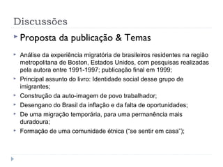 Discussões
 Proposta da publicação & Temas
 Análise da experiência migratória de brasileiros residentes na região
metropolitana de Boston, Estados Unidos, com pesquisas realizadas
pela autora entre 1991-1997; publicação final em 1999;
 Principal assunto do livro: Identidade social desse grupo de
imigrantes;
 Construção da auto-imagem de povo trabalhador;
 Desengano do Brasil da inflação e da falta de oportunidades;
 De uma migração temporária, para uma permanência mais
duradoura;
 Formação de uma comunidade étnica (“se sentir em casa”);
 