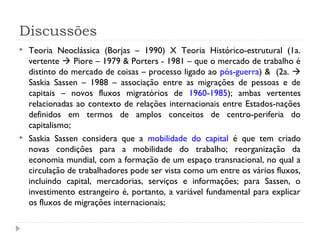 Discussões
 Teoria Neoclássica (Borjas – 1990) X Teoria Histórico-estrutural (1a.
vertente  Piore – 1979 & Porters - 1981 – que o mercado de trabalho é
distinto do mercado de coisas – processo ligado ao pós-guerra) & (2a. 
Saskia Sassen – 1988 – associação entre as migrações de pessoas e de
capitais – novos fluxos migratórios de 1960-1985); ambas vertentes
relacionadas ao contexto de relações internacionais entre Estados-nações
definidos em termos de amplos conceitos de centro-periferia do
capitalismo;
 Saskia Sassen considera que a mobilidade do capital é que tem criado
novas condições para a mobilidade do trabalho; reorganização da
economia mundial, com a formação de um espaço transnacional, no qual a
circulação de trabalhadores pode ser vista como um entre os vários fluxos,
incluindo capital, mercadorias, serviços e informações; para Sassen, o
investimento estrangeiro é, portanto, a variável fundamental para explicar
os fluxos de migrações internacionais;
 