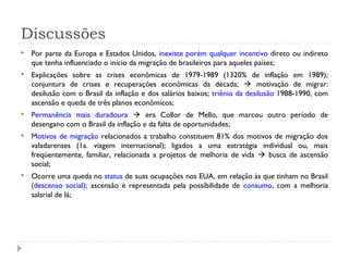 Discussões
 Por parte da Europa e Estados Unidos, inexiste porém qualquer incentivo direto ou indireto
que tenha influenciado o início da migração de brasileiros para aqueles países;
 Explicações sobre as crises econômicas de 1979-1989 (1320% de inflação em 1989);
conjuntura de crises e recuperações econômicas da década;  motivação de migrar:
desilusão com o Brasil da inflação e dos salários baixos; triênio da desilusão 1988-1990, com
ascensão e queda de três planos econômicos;
 Permanência mais duradoura  era Collor de Mello, que marcou outro período de
desengano com o Brasil da inflação e da falta de oportunidades;
 Motivos de migração relacionados a trabalho constituem 81% dos motivos de migração dos
valadarenses (1a. viagem internacional); ligados a uma estratégia individual ou, mais
freqüentemente, familiar, relacionada a projetos de melhoria de vida  busca de ascensão
social;
 Ocorre uma queda no status de suas ocupações nos EUA, em relação às que tinham no Brasil
(descenso social); ascensão é representada pela possibilidade de consumo, com a melhoria
salarial de lá;
 