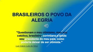 BRASILEIROS O POVO DA
ALEGRIA
"Questionam o meu otimismo, mas sou
católico, brasileiro, corintiano e ainda
sou presidente do meu pais, como
poderia deixar de ser otimista."
Luiz Inácio Lula da Silva
 