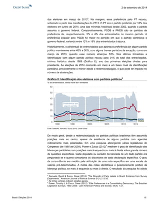 Brasil: Eleições 2014 15 
2 de setembro de 2014 
dos eleitores em março de 20132. Na margem, essa preferência pelo PT recuou, sobretudo a partir das manifestações do 2T13. O PT era o partido preferido por 18% dos eleitores em junho de 2014, uma das mínimas históricas desde 2002, quando o partido assumiu o governo federal. Comparativamente, PSDB e PMDB são os partidos de preferência de, respectivamente, 5% e 4% dos entrevistados no mesmo período. A preferência popular pelo PSDB foi maior no período em que o partido controlava o governo federal, variando entre 12% e 18% dos entrevistados à época. 
Historicamente, o percentual de entrevistados que apontava preferência por algum partido político manteve-se entre 40% e 50%, com alguns breves períodos de exceção, como em março de 2013, quando esse número alcançou 53%. Nos últimos trimestres a identificação com algum partido político recuou para 34% do total dos entrevistados, mínimo histórico desde 1989 (Gráfico 8), ano das primeiras eleições diretas para presidente. As eleições de 2014 ocorrerão em meio a um baixo nível de identificação partidária, provavelmente o menor desde a redemocratização, o que pode ter impacto no número de abstenções. 
Gráfico 8: Identificação dos eleitores com partidos políticos3 
% dos entrevistados, média móvel de 4 trimestres 
Fonte: Datafolha, Samuels e Zucco (2014), Credit Suisse 
De modo geral, desde a redemocratização os partidos políticos brasileiros têm assumido posições mais ao centro, apesar da existência de alguns partidos com agendas notoriamente mais polarizadas. Em uma pesquisa abrangendo várias legislaturas do Congresso (de 1989 até 2009), Power e Zucco (2012)4 mediram o grau de identificação das lideranças partidárias com posições mais à esquerda ou mais à direita sobre grande número de questões específicas. Cada deputado ou senador da bancada de um dado partido era perguntado se e quanto concordava ou discordava de dada declaração específica. O grau de concordância era medido pela atribuição de uma nota específica em uma escala de valores pré-determinados. A média das notas identificava o posicionamento político da liderança política, se mais à esquerda ou mais à direita. O resultado da pesquisa foi obtido 
2 Samuels, David & Zucco, Cesar (2014): “The Strength of Party Labels in Brazil: Evidence from Survey Experiments.” American Journal of Political Science 51(1):212-35. 
3 As linhas verticais indicam eleições gerais. 
4 Power, Timothy J. & Zucco, Cesar (2012): “Elite Preferences in a Consolidating Democracy: The Brazilian Legislative Surveys, 1990–2009.” Latin American Politics and Society. 54(4): 1-27. 
0102030405060199019952000200520102014PreferênciaporalgumpartidoPTPMDBPSDB  