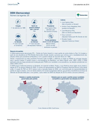 Brasil: Eleições 2014 23 
2 de setembro de 2014 
DEM (Democratas) Número da legenda: 25Resumodopartido: ODEM(anteriormentedenominadoPFL-PartidodaFrenteLiberal)éomaiorpartidodecentro-direitanoPaís.FoifundadoapartirdeumadissidênciadoPDS(PartidoDemocráticoSocial),duranteoprocessoqueculminoucomoreestabelecimentodaseleiçõesdiretasparapresidentedaRepúblicaecomaposterioreleiçãodeTancredoNevesem1985. DesdeoimpeachmentdoentãopresidenteFernandoCollordeMello,oDEMtemsealiadoaoPSDBnasprincipaisdisputasparaogovernofederal.Opartidoocupouavice-presidênciadaRepública,comMarcoMaciel,entre1995e2002.ODEMparticipouaindadachapapresidencialencabeçadapeloPSDBcomocandidatoàvice-presidência,naseleiçõespresidenciaisem2002,2006e2010. ODEMpossuiutradicionalpresençanoNordeste,emespecialnaBahia.Porém,asuainfluêncianessaregiãorecuoudesdeaeleiçãodoPTaogovernofederalem2002.OnúmeroderepresentantesdoDEMnoCongressoNacionaldiminuiumuitodesdeentão.AcriaçãodoPSDem2010reduziumuitoabancadafederaldoDEM,comumadiminuiçãodarepresentatividadedopartidoemalgunsestados,comoemSantaCatarina.Emfunçãodalegislaçãoeleitoral,quepermiteatransferênciadotempodetelevisãodabancadaeleitaparaonovopartido,opesorelativodoDEMnaseleiçõesde2014éinferioradeanosanteriores. Líderes José Agripino Maia(líder do partido no Senado) Antônio Carlos Magalhães Neto(prefeito de Salvador) José Mendonça Filho(líder na Câmara de Deputados) OnyxLorenzoni(deputado federal pelo Rio Grande do Sul) Ronaldo Caiado(deputado federal por Goiás) Estados e capitais atualmentegovernadas pelo partidoEstados para os quais o partido possui candidato competitivo a governador nas eleições de 2014ACBASalvadorRRRNAracajúFonte: Website do DEM, Credit SuisseCriação11 de setembro de 1986PresidenteJosé Agripino Maia(Senador peloRio Grande do Norte) Bancadana Câmara7ª maior bancada(28 deputados federais) Bancadano Senado7ª maior bancada(4 senadores) Fundo partidário(acum. no ano até agosto) R$ 9,9 milhões(3,2% do totaldistribuído no período) Apoio aogoverno federal(2011-2014)? Não  