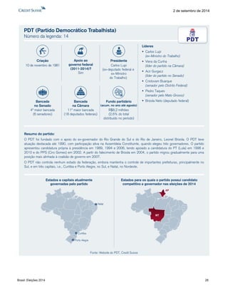 Brasil: Eleições 2014 28 
2 de setembro de 2014 
PDT (Partido Democrático Trabalhista) Número da legenda: 14Resumodopartido: OPDTfoifundadocomoapoiodoex-governadordoRioGrandedoSuledoRiodeJaneiro,LeonelBrizola.OPDTteveatuaçãodestacadaaté1990,comparticipaçãoativanaAssembleiaConstituinte,quandoelegeutrêsgovernadores.Opartidoapresentoucandidaturaprópriaàpresidênciaem1989,1994e2006,tendoapoiadoacandidaturadoPT(Lula)em1998e2010edoPPS(CiroGomes)em2002.ApartirdofalecimentodeBrizolaem2004,opartidomigrougradualmenteparaumaposiçãomaisalinhadaàcoalizãodegovernoem2007. OPDTnãocontrolanenhumestadodafederação,emboramantenhaocontroledeimportantesprefeituras,principalmentenoSul,eemtrêscapitais,i.e.,CuritibaePortoAlegre,noSul,eNatal,noNordeste. Líderes Carlos Lupi(ex-Ministro do Trabalho) Viera da Cunha(líder do partido na Câmara) Acir Gurgacz(líder do partido no Senado) Cristovam Buarque(senador pelo Distrito Federal) Pedro Taques(senador pelo Mato Grosso) Brizola Neto(deputado federal) Estados e capitais atualmentegovernadas pelo partidoEstados para os quais o partido possui candidato competitivo a governador nas eleições de 2014APNatalCuritibaPorto AlegreMTFonte: Website do PDT, Credit SuisseCriação10 de novembro de 1981PresidenteCarlos Lupi(ex-deputado federal e ex-Ministrodo Trabalho) Bancadana Câmara11ª maior bancada(18 deputados federais) Bancadano Senado4ª maior bancada(6 senadores) Fundo partidário(acum. no ano até agosto) R$8,2 milhões(2,6% do totaldistribuído no período) Apoio aogoverno federal(2011-2014)? Sim  