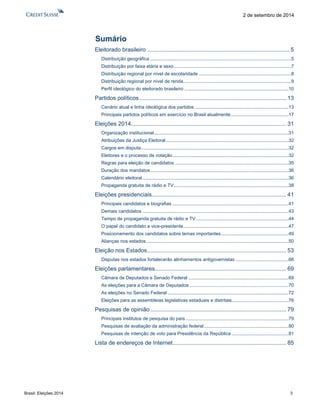 Brasil: Eleições 2014 3 
2 de setembro de 2014 
Sumário 
Eleitorado brasileiro ......................................................................................... 5 
Distribuição geográfica ........................................................................................................... 5 
Distribuição por faixa etária e sexo ......................................................................................... 7 
Distribuição regional por nível de escolaridade ...................................................................... 8 
Distribuição regional por nível de renda.................................................................................. 9 
Perfil ideológico do eleitorado brasileiro ............................................................................... 10 
Partidos políticos ............................................................................................ 13 
Cenário atual e linha ideológica dos partidos ....................................................................... 13 
Principais partidos políticos em exercício no Brasil atualmente ............................................ 17 
Eleições 2014 ................................................................................................. 31 
Organização institucional ...................................................................................................... 31 
Atribuições da Justiça Eleitoral ............................................................................................. 32 
Cargos em disputa ................................................................................................................ 32 
Eleitores e o processo de votação ........................................................................................ 32 
Regras para eleição de candidatos ...................................................................................... 35 
Duração dos mandatos ......................................................................................................... 36 
Calendário eleitoral ............................................................................................................... 36 
Propaganda gratuita de rádio e TV ....................................................................................... 38 
Eleições presidenciais .................................................................................... 41 
Principais candidatos e biografias ........................................................................................ 41 
Demais candidatos ............................................................................................................... 43 
Tempo de propaganda gratuita de rádio e TV ...................................................................... 44 
O papel do candidato a vice-presidente................................................................................ 47 
Posicionamento dos candidatos sobre temas importantes ................................................... 49 
Alianças nos estados ............................................................................................................ 50 
Eleição nos Estados ....................................................................................... 53 
Disputas nos estados fortalecerão alinhamentos antigovernistas ........................................ 66 
Eleições parlamentares .................................................................................. 69 
Câmara de Deputados e Senado Federal ............................................................................ 69 
As eleições para a Câmara de Deputados ........................................................................... 70 
As eleições no Senado Federal ............................................................................................ 72 
Eleições para as assembleias legislativas estaduais e distritais ........................................... 76 
Pesquisas de opinião ..................................................................................... 79 
Principais institutos de pesquisa do país .............................................................................. 79 
Pesquisas de avaliação da administração federal ................................................................ 80 
Pesquisas de intenção de voto para Presidência da República ........................................... 81 
Lista de endereços de Internet ....................................................................... 85 
 