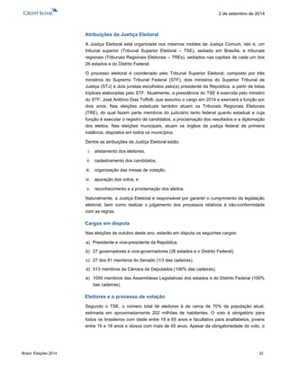 Brasil: Eleições 2014 32 
2 de setembro de 2014 
Atribuições da Justiça Eleitoral 
A Justiça Eleitoral está organizada nos mesmos moldes da Justiça Comum, isto é, um tribunal superior (Tribunal Superior Eleitoral – TSE), sediado em Brasília, e tribunais regionais (Tribunais Regionais Eleitorais – TREs), sediados nas capitais de cada um dos 26 estados e do Distrito Federal. 
O processo eleitoral é coordenado pelo Tribunal Superior Eleitoral, composto por três ministros do Supremo Tribunal Federal (STF), dois ministros do Superior Tribunal de Justiça (STJ) e dois juristas escolhidos pelo(a) presidente da República, a partir de listas tríplices elaboradas pelo STF. Atualmente, a presidência do TSE é exercida pelo ministro do STF, José Antônio Dias Toffolli, que assumiu o cargo em 2014 e exercerá a função por dois anos. Nas eleições estaduais também atuam os Tribunais Regionais Eleitorais (TRE), do qual fazem parte membros do judiciário tanto federal quanto estadual e cuja função é executar o registro de candidatos, a proclamação dos resultados e a diplomação dos eleitos. Nas eleições municipais, atuam os órgãos da justiça federal de primeira instância, dispostos em todos os municípios. 
Dentre as atribuições da Justiça Eleitoral estão: 
i. alistamento dos eleitores, 
ii. cadastramento dos candidatos, 
iii. organização das mesas de votação, 
iv. apuração dos votos, e 
v. reconhecimento e a proclamação dos eleitos. 
Naturalmente, a Justiça Eleitoral é responsável por garantir o cumprimento da legislação eleitoral, bem como realizar o julgamento dos processos relativos à não-conformidade com as regras. 
Cargos em disputa 
Nas eleições de outubro deste ano, estarão em disputa os seguintes cargos: 
a) Presidente e vice-presidente da República. 
b) 27 governadores e vice-governadores (26 estados e o Distrito Federal). 
c) 27 dos 81 membros do Senado (1/3 das cadeiras). 
d) 513 membros da Câmara de Deputados (100% das cadeiras). 
e) 1059 membros das Assembleias Legislativas dos estados e do Distrito Federal (100% das cadeiras). 
Eleitores e o processo de votação 
Segundo o TSE, o número total de eleitores é de cerca de 70% da população atual, estimada em aproximadamente 202 milhões de habitantes. O voto é obrigatório para todos os brasileiros com idade entre 18 e 65 anos e facultativo para analfabetos, jovens entre 16 e 18 anos e idosos com mais de 65 anos. Apesar da obrigatoriedade do voto, o  