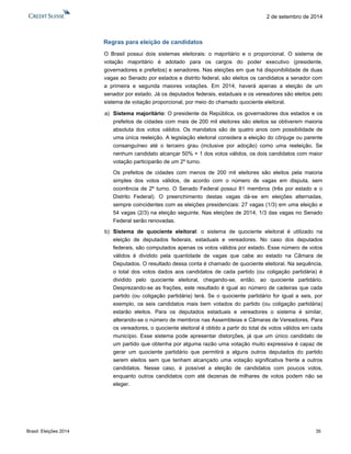 Brasil: Eleições 2014 35 
2 de setembro de 2014 
Regras para eleição de candidatos 
O Brasil possui dois sistemas eleitorais: o majoritário e o proporcional. O sistema de votação majoritário é adotado para os cargos do poder executivo (presidente, governadores e prefeitos) e senadores. Nas eleições em que há disponibilidade de duas vagas ao Senado por estados e distrito federal, são eleitos os candidatos a senador com a primeira e segunda maiores votações. Em 2014, haverá apenas a eleição de um senador por estado. Já os deputados federais, estaduais e os vereadores são eleitos pelo sistema de votação proporcional, por meio do chamado quociente eleitoral. 
a) Sistema majoritário: O presidente da República, os governadores dos estados e os prefeitos de cidades com mais de 200 mil eleitores são eleitos se obtiverem maioria absoluta dos votos válidos. Os mandatos são de quatro anos com possibilidade de uma única reeleição. A legislação eleitoral considera a eleição do cônjuge ou parente consanguíneo até o terceiro grau (inclusive por adoção) como uma reeleição. Se nenhum candidato alcançar 50% + 1 dos votos válidos, os dois candidatos com maior votação participarão de um 2º turno. 
Os prefeitos de cidades com menos de 200 mil eleitores são eleitos pela maioria simples dos votos válidos, de acordo com o número de vagas em disputa, sem ocorrência de 2º turno. O Senado Federal possui 81 membros (três por estado e o Distrito Federal). O preenchimento destas vagas dá-se em eleições alternadas, sempre coincidentes com as eleições presidenciais: 27 vagas (1/3) em uma eleição e 54 vagas (2/3) na eleição seguinte. Nas eleições de 2014, 1/3 das vagas no Senado Federal serão renovadas. 
b) Sistema de quociente eleitoral: o sistema de quociente eleitoral é utilizado na eleição de deputados federais, estaduais e vereadores. No caso dos deputados federais, são computados apenas os votos válidos por estado. Esse número de votos válidos é dividido pela quantidade de vagas que cabe ao estado na Câmara de Deputados. O resultado dessa conta é chamado de quociente eleitoral. Na sequência, o total dos votos dados aos candidatos de cada partido (ou coligação partidária) é dividido pelo quociente eleitoral, chegando-se, então, ao quociente partidário. Desprezando-se as frações, este resultado é igual ao número de cadeiras que cada partido (ou coligação partidária) terá. Se o quociente partidário for igual a seis, por exemplo, os seis candidatos mais bem votados do partido (ou coligação partidária) estarão eleitos. Para os deputados estaduais e vereadores o sistema é similar, alterando-se o número de membros nas Assembleias e Câmaras de Vereadores. Para os vereadores, o quociente eleitoral é obtido a partir do total de votos válidos em cada município. Esse sistema pode apresentar distorções, já que um único candidato de um partido que obtenha por alguma razão uma votação muito expressiva é capaz de gerar um quociente partidário que permitirá a alguns outros deputados do partido serem eleitos sem que tenham alcançado uma votação significativa frente a outros candidatos. Nesse caso, é possível a eleição de candidatos com poucos votos, enquanto outros candidatos com até dezenas de milhares de votos podem não se eleger. 
 