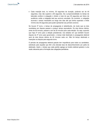 Brasil: Eleições 2014 40 
2 de setembro de 2014 
 Cada inserção terá, no mínimo, 30 segundos de duração, podendo ser de 45 segundos, mas não superior a 60 segundos. Se a proporcionalidade no tempo de televisão confere à coligação o direito a mais do que 30 segundos por bloco de audiência, então a coligação terá seu anúncio veiculado. Do contrário, a coligação acumula o tempo necessário ao longo dos dias até que tenha superado o limite mínimo dos 30 segundos para poder apresentar seu primeiro anúncio. 
Se houver 2º turno, o tempo de propaganda é redistribuído, de modo que os dois candidatos em disputa passam a possuir tempo equivalente. Os dois blocos diários, antes de 50 minutos, passam a ser de 20 minutos para cada eleição. Ou seja, supondo que haja 2º turno para a eleição presidencial, nos estados em que também houver disputa de 2º turno para governador, o tempo total destinado à propaganda eleitoral será de dois blocos diários de 40 minutos cada um. Não há tempo destinado a inserções na disputa para segundo turno. 
O período de propaganda eleitoral gratuita tem importância para todos os candidatos, sobretudo para aqueles que têm uma elevada taxa de desconhecimento por parte do eleitorado. Assim, o tempo que cada partido agrega ao horário eleitoral gratuito é uma razão relevante para a formação das coligações partidárias.  