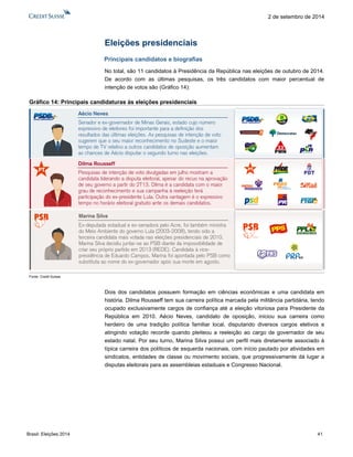 Brasil: Eleições 2014 41 
2 de setembro de 2014 
Eleições presidenciais 
Principais candidatos e biografias 
No total, são 11 candidatos à Presidência da República nas eleições de outubro de 2014. De acordo com as últimas pesquisas, os três candidatos com maior percentual de intenção de votos são (Gráfico 14): 
Gráfico 14: Principais candidaturas às eleições presidenciais 
Fonte: Credit Suisse 
Dois dos candidatos possuem formação em ciências econômicas e uma candidata em história. Dilma Rousseff tem sua carreira política marcada pela militância partidária, tendo ocupado exclusivamente cargos de confiança até a eleição vitoriosa para Presidente da República em 2010. Aécio Neves, candidato de oposição, iniciou sua carreira como herdeiro de uma tradição política familiar local, disputando diversos cargos eletivos e atingindo votação recorde quando pleiteou a reeleição ao cargo de governador de seu estado natal. Por seu turno, Marina Silva possui um perfil mais diretamente associado à típica carreira dos políticos de esquerda nacionais, com início pautado por atividades em sindicatos, entidades de classe ou movimento sociais, que progressivamente dá lugar a disputas eleitorais para as assembleias estaduais e Congresso Nacional. 
Dilma RousseffPesquisas de intenção de voto divulgadas em julho mostram a candidata liderando a disputa eleitoral, apesar do recuo na aprovação de seu governo a partir do 2T13. Dilma é a candidata com o maior grau de reconhecimento e sua campanha à reeleição terá participação do ex-presidente Lula. Outra vantagem é o expressivo tempo no horário eleitoral gratuito ante os demais candidatos. Senador e ex-governador de Minas Gerais, estado cujo número expressivo de eleitores foi importante para a definição dos resultados das últimas eleições. As pesquisas de intenção de voto sugerem que o seu maior reconhecimento no Sudeste e o maior tempo de TV relativo a outros candidatos de oposição aumentam as chances de Aécio disputar o segundo turno nas eleições. Aécio NevesMarina SilvaEx-deputada estadual e ex-senadora pelo Acre, foi também ministra do Meio Ambiente do governo Lula (2003-2008), tendo sido a terceira candidata mais votada nas eleições presidenciais de 2010. Marina Silva decidiu juntar-se ao PSB diante da impossibilidade de criar seu próprio partido em 2013 (REDE). Candidata à vice- presidência de Eduardo Campos, Marina foi apontada pelo PSB como substituta ao nome do ex-governador após sua morte em agosto.  