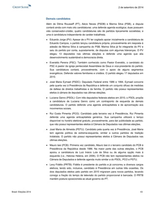 Brasil: Eleições 2014 43 
2 de setembro de 2014 
Demais candidatos 
Além de Dilma Rousseff (PT), Aécio Neves (PSDB) e Marina Silva (PSB), a disputa contará ainda com mais oito candidaturas: uma defende agenda ecológica; duas possuem viés conservador-cristão; quatro candidaturas são de partidos tipicamente socialistas; e uma é candidatura independente de caráter trabalhista. 
 Eduardo Jorge (PV): Apesar de o PV ter cogitado apoiar inicialmente a candidatura de Eduardo Campos, o partido lançou candidatura própria, provavelmente em resposta à adesão de Marina Silva à campanha do PSB. Marina Silva já foi integrante do PV e saiu do partido por conta, supostamente, de disputas com algumas lideranças. O PV elegeu 13 deputados nas últimas eleições e defende uma agenda que alia desenvolvimento sustentável e democracia direta. 
 Everaldo Pereira (PSC): Também conhecido como Pastor Everaldo, o candidato do PSC é pastor da igreja pentecostal Assembleia de Deus e vice-presidente do partido. Sua candidatura contará, provavelmente, com o apoio de alguns segmentos evangélicos. Defende valores familiares e cristãos. O partido elegeu 17 deputados em 2010. 
 José Maria Eymael (PSDC): Deputado Federal entre 1986 e 1994, Eymael concorre pela quarta vez à Presidência da República e defende um conjunto difuso de medidas de defesa de direitos trabalhistas e da família. O partido não possui representantes eleitos à câmara de deputados nas últimas eleições. 
 Luciana Genro (PSOL): Com três deputados federais eleitos em 2010, o PSOL propõe a candidatura de Luciana Genro como um contraponto de esquerda às demais candidaturas. O partido defende uma agenda anticapitalista e de aproximação aos movimentos sociais. 
 Rui Costa Pimenta (PCO): Candidato pela terceira vez à Presidência, Rui Pimenta defende uma agenda anticapitalista genérica. Sua campanha utilizará o tempo disponível no horário eleitoral gratuito, provavelmente, para dar publicidade ao partido, que não possui representantes eleitos à Câmara de Deputados nas últimas eleições. 
 José Maria de Almeida (PSTU): Candidato pela quarta vez à Presidência, José Maria tem agenda política de extrema-esquerda, similar a outros partidos de tradição trotskista. O partido não possui representantes eleitos à Câmara de Deputados nas últimas eleições. 
 Mauro Iasi (PCB): Primeira vez candidato, Mauro Iasi é o terceiro candidato do PCB à Presidência da República desde 1986. Na maior parte das outras eleições, o PCB apoiou a candidatura de Luiz Inácio Lula da Silva ou de alguma opção mais à esquerda (i.e.; Heloísa Helena, em 2006). O PCB não tem representantes eleitos na Câmara de Deputados e defende agenda muito similar a do PSOL, PCO e PSTU. 
 Levy Fidélix (PRTB): Fidélix é presidente do partido e já concorreu a diversos cargos eletivos, tendo sido, inclusive, candidato à Presidência em outras três ocasiões. Os dois deputados eleitos pelo partido em 2010 migraram para novos partidos, levando consigo a fração do tempo de televisão do partido proporcional à bancada. O PRTB mantém postura oposicionista ao atual governo do PT.  
