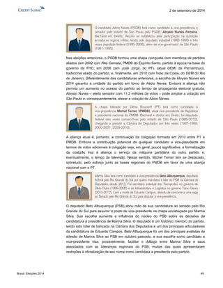 Brasil: Eleições 2014 48 
2 de setembro de 2014 
Nas eleições anteriores, o PSDB formou uma chapa composta com membros de partidos 
aliados (em 2002 com Rita Camata, PMDB do Espírito Santo, partido à época na base do 
governo de FHC; em 2006 com José Jorge, do PFL (atual DEM) de Pernambuco, 
tradicional aliado do partido; e, finalmente, em 2010 com Índio da Costa, do DEM do Rio 
de Janeiro). Diferentemente das candidaturas anteriores, a escolha de Aloysio Nunes em 
2014 garantiu a unidade do partido em torno de Aécio Neves. Embora a aliança não 
permita um aumento no acesso do partido ao tempo de propaganda eleitoral gratuita, 
Aloysio Nunes – eleito senador com 11,2 milhões de votos – pode ampliar a votação em 
São Paulo e, consequentemente, elevar a votação de Aécio Neves. 
A aliança atual é, portanto, a continuação da coligação formada em 2010 entre PT e 
PMDB. Embora a contribuição potencial de qualquer candidato a vice-presidente em 
termos de votos adicionais à coligação seja, em geral, pouco significativa, a formalização 
da coalizão traz à aliança o serviço da máquina partidária do outro partido e, 
eventualmente, o tempo de televisão. Nesse sentido, Michel Temer tem se destacado, 
sobretudo, pelo esforço junto às bases regionais do PMDB em favor de uma aliança 
nacional com o PT. 
O deputado Beto Albuquerque (PSB) abriu mão de sua candidatura ao senado pelo Rio 
Grande do Sul para assumir o posto de vice-presidente na chapa encabeçada por Marina 
Silva. Sua escolha aumenta a influência do núcleo do PSB sobre as decisões da 
candidatura à presidência de Marina Silva. O deputado é um histórico membro do partido, 
tendo sido líder de bancada na Câmara dos Deputados e um dos principais articuladores 
da candidatura de Eduardo Campos. Beto Albuquerque foi um dos principais avalistas da 
adesão de Marina Silva ao PSB em outubro passado, e sua escolha como candidato a 
vice-presidente visa, provavelmente, facilitar o diálogo entre Marina Silva e seus 
associados com as lideranças regionais do PSB, muitas das quais apresentaram 
restrições à oficialização de seu nome como candidata a presidente pelo partido. 
O candidato Aécio Neves (PSDB) terá como candidato à vice-presidência o 
senador pelo estado de São Paulo pelo PSDB, Aloysio Nunes Ferreira. 
Bacharel em Direito, Aloysio se notabilizou pela participação na oposição 
armada ao regime militar, tendo sido deputado estadual (1983-1990) e três 
vezes deputado federal (1995-2006), além de vice-governador de São Paulo 
(1991-1995). 
A chapa liderada por Dilma Rousseff (PT) terá como candidato à 
vice-presidência Michel Temer (PMDB), atual vice-presidente da República 
e presidente nacional do PMDB. Bacharel e doutor em Direto, foi deputado 
federal seis vezes consecutivas pelo estado de São Paulo (1986-2010), 
chegando a presidir a Câmara de Deputados por três vezes (1997-1999, 
2000-2001, 2009-2010). 
Marina Silva terá como candidato à vice-presidência Beto Albuquerque, deputado 
federal pelo Rio Grande do Sul por quatro mandatos e líder do PSB na Câmara de 
Deputados desde 2013. Foi secretário estadual dos Transportes no governo de 
Olívio Dutra (1999-2002) e de Infraestrutura e Logística no governo Tarso Genro 
(2010-2012). Com a morte de Eduardo Campos, desistiu de concorrer a uma vaga 
ao Senado pelo Rio Grande do Sul para disputar à vice-presidência. 
 