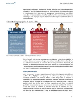Brasil: Eleições 2014 50 
2 de setembro de 2014 
Os principais candidatos já apresentaram algumas propostas mais concretas para outros temas e, em particular, para o tema de reforma política, tema tido como relevante durante o processo eleitoral, em face do grande apelo popular e do consequente potencial de votos. Dos principais candidatos, Aécio Neves e Marina Silva defendem o fim do estatuto da reeleição, com ampliação do prazo dos mandatos dos cargos majoritários de 4 para 5 anos (Gráfico 19). 
Gráfico 19: Principais propostas de reforma política 
Fonte: O Estado de São Paulo, Folha de São Paulo, Jornal O Globo, Valor Econômico, Credit Suisse 
Dilma Rousseff inclui em sua proposta de reforma política o financiamento público e exclusivo das campanhas e a realização de uma Assembleia Constituinte extraordinária que trataria especificamente do redesenho das novas regras eleitorais. No entanto, há incerteza se existe margem legal para essa última proposta, já que a convocação de um “poder constituinte” pressupõe soberania para tratar dos temas julgados necessários, sem que haja a imposição de uma agenda específica. 
Alianças nos estados 
Além da expressiva vantagem na participação no horário eleitoral gratuito, a candidatura de Dilma Rousseff (PT) tem maior presença junto a lideranças regionais, os chamados “palanques eleitorais”. Um palanque eleitoral é uma aliança entre o candidato a presidente e um candidato a governador competitivo, que possa assegurar ao candidato a presidente, além da vinculação ao nome à liderança política relevante, acesso à máquina partidária local. Isso significa que o candidato a presidente pode figurar no material publicitário do candidato ao governo do estado e ser convidado a participar de comícios e outros atos públicos do candidato. A relevância desse tipo de estratégia não está, necessariamente, no número de alianças regionais, mas no potencial de votos adicionais que isso pode gerar. Partidos como o PSOL, da candidata à presidência Luciana Genro, 
Aécio Neves (PSDB) 1.Fim do estatuto da reeleição para prefeitos, governadores e presidente da República, com possível ampliação do mandato para cinco anos. 2.Voto distrital misto (50% do Congresso eleito pela disputa no distrito eleitoral, 50% via lista fechada). 3.Estabelecimento de cláusula de barreira (mínimo de 5% dos votos válidos) para que partidos tenham assento no Congresso. Dilma Rousseff (PT) 1.Assembleia Constituinte “extraordinária” para debate da reforma política. 2.Fim do voto secreto em deliberações no Congresso, da suplência no Senado e das coligações partidáriasnas eleições proporcionais. 3.Financiamento público e exclusivo de campanha. 4.Voto em lista ordenada para eleições de representantes legislativos. Marina Silva (PSB) 1.Fim da reeleição de prefeitos, governadores e presidente da República, com aumento do prazo dos mandatos para5 anos. 2.Possibilidade de candidaturas independentes (sem partido). 3.Coincidência das eleições municipais, estaduais e federais (em mesmo ano). 4.Contrária ao voto distrital e ao voto secreto no Congresso.  