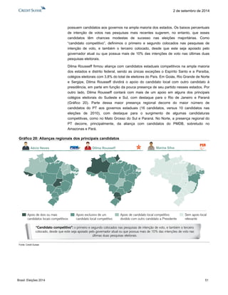 Brasil: Eleições 2014 51 
2 de setembro de 2014 
possuem candidatos aos governos na ampla maioria dos estados. Os baixos percentuais de intenção de votos nas pesquisas mais recentes sugerem, no entanto, que esses candidatos têm chances modestas de sucesso nas eleições majoritárias. Como “candidato competitivo”, definimos o primeiro e segundo colocados nas pesquisas de intenção de voto, e também o terceiro colocado, desde que este seja apoiado pelo governador atual ou que possua mais de 10% das intenções de voto nas últimas duas pesquisas eleitorais. 
Dilma Rousseff firmou aliança com candidatos estaduais competitivos na ampla maioria dos estados e distrito federal, sendo as únicas exceções o Espírito Santo e a Paraíba, colégios eleitorais com 3,8% do total de eleitores do País. Em Goiás, Rio Grande de Norte e Sergipe, Dilma Rousseff dividirá o apoio do candidato local com outro candidato à presidência, em parte em função da pouca presença de seu partido nesses estados. Por outro lado, Dilma Rousseff contará com mais de um apoio em alguns dos principais colégios eleitorais do Sudeste e Sul, com destaque para o Rio de Janeiro e Paraná (Gráfico 20). Parte dessa maior presença regional decorre do maior número de candidatos do PT aos governos estaduais (16 candidatos, versus 10 candidatos nas eleições de 2010), com destaque para o surgimento de algumas candidaturas competitivas, como no Mato Grosso do Sul e Paraná. No Norte, a presença regional do PT decorre, principalmente, da aliança com candidatos do PMDB, sobretudo no Amazonas e Pará. 
Gráfico 20: Alianças regionais dos principais candidatos 
Fonte: Credit Suisse 
Apoio de candidato local competitivodividido com outro candidato a PresidenteApoio de dois ou maiscandidatos locais competitivosApoio exclusivo de um candidato local competitivoSem apoio localrelevante“Candidato competitivo”: o primeiro e segundo colocados nas pesquisas de intenção de voto, e também o terceiro colocado, desde que este seja apoiado pelo governador atual ou que possua mais de 10% das intenções de voto nas últimas duas pesquisas eleitorais. Marina SilvaDilma RousseffAécio Neves  
