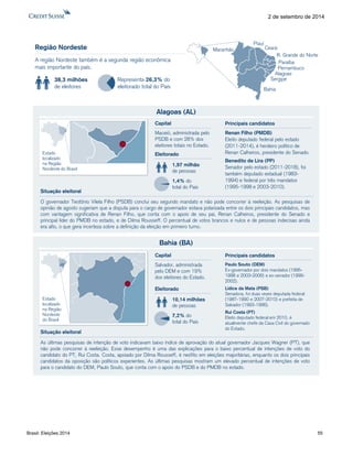 Brasil: Eleições 2014 55 
2 de setembro de 2014 
Região Nordeste 
A região Nordeste também é a segunda região econômica 
mais importante do país. 
Ceará 
38,3 milhões 
de eleitores 
Representa 26,3% do 
eleitorado total do País 
Piauí 
Maranhão 
R. Grande do Norte 
Paraíba 
Pernambuco 
Alagoas 
Sergipe 
Bahia 
Alagoas (AL) 
O governador Teotônio Vilela Filho (PSDB) conclui seu segundo mandato e não pode concorrer à reeleição. As pesquisas de 
opinião de agosto sugeriam que a disputa para o cargo de governador estava polarizada entre os dois principais candidatos, mas 
com vantagem significativa de Renan Filho, que conta com o apoio de seu pai, Renan Calheiros, presidente do Senado e 
principal líder do PMDB no estado, e de Dilma Rousseff. O percentual de votos brancos e nulos e de pessoas indecisas ainda 
era alto, o que gera incerteza sobre a definição da eleição em primeiro turno. 
Eleitorado 
1,97 milhão 
de pessoas 
1,4% do 
total do País 
Capital 
Maceió, administrada pelo 
PSDB e com 28% dos 
eleitores totais no Estado. 
Situação eleitoral 
Estado 
localizado 
na Região 
Nordeste do Brasil 
Renan Filho (PMDB) 
Eleito deputado federal pelo estado 
(2011-2014), é herdeiro político de 
Renan Calheiros, presidente do Senado. 
Benedito de Lira (PP) 
Senador pelo estado (2011-2018), foi 
também deputado estadual (1983- 
1994) e federal por três mandatos 
(1995-1998 e 2003-2010). 
Principais candidatos 
Bahia (BA) 
As últimas pesquisas de intenção de voto indicavam baixo índice de aprovação do atual governador Jacques Wagner (PT), que 
não pode concorrer à reeleição. Esse desempenho é uma das explicações para o baixo percentual de intenções de voto do 
candidato do PT, Rui Costa. Costa, apoiado por Dilma Rousseff, é neófito em eleições majoritárias, enquanto os dois principais 
candidatos da oposição são políticos experientes. As últimas pesquisas mostram um elevado percentual de intenções de voto 
para o candidato do DEM, Paulo Souto, que conta com o apoio do PSDB e do PMDB no estado. 
Eleitorado 
10,14 milhões 
de pessoas 
7,2% do 
total do País 
Capital 
Salvador, administrada 
pelo DEM e com 19% 
dos eleitores do Estado. 
Situação eleitoral 
Estado 
localizado 
na Região 
Nordeste 
do Brasil 
Paulo Souto (DEM) 
Ex-governador por dois mandatos (1995- 
1998 e 2003-2006) e ex-senador (1999- 
2002). 
Lídice da Mata (PSB) 
Senadora, foi duas vezes deputada federal 
(1987-1990 e 2007-2010) e prefeita de 
Salvador (1993-1996). 
Rui Costa (PT) 
Eleito deputado federal em 2010, é 
atualmente chefe da Casa Civil do governado 
do Estado. 
Principais candidatos 
 