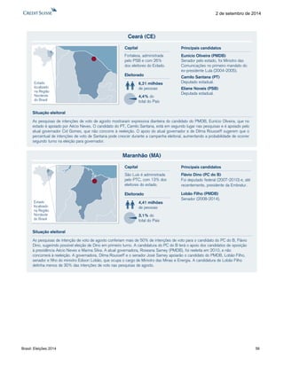 Brasil: Eleições 2014 56 
2 de setembro de 2014 
Ceará (CE) 
As pesquisas de intenções de voto de agosto mostraram expressiva dianteira do candidato do PMDB, Eunício Oliveira, que no 
estado é apoiado por Aécio Neves. O candidato do PT, Camilo Santana, está em segundo lugar nas pesquisas e é apoiado pelo 
atual governador Cid Gomes, que não concorre à reeleição. O apoio do atual governador e de Dilma Rousseff sugerem que o 
percentual de intenções de voto de Santana pode crescer durante a campanha eleitoral, aumentando a probabilidade de ocorrer 
segundo turno na eleição para governador. 
Eleitorado 
6,21 milhões 
de pessoas 
4,4% do 
total do País 
Capital 
Fortaleza, administrada 
pelo PSB e com 26% 
dos eleitores do Estado. 
Situação eleitoral 
Estado 
localizado 
na Região 
Nordeste 
do Brasil 
Eunício Oliveira (PMDB) 
Senador pelo estado, foi Ministro das 
Comunicações no primeiro mandato do 
ex-presidente Lula (2004-2005). 
Camilo Santana (PT) 
Deputado estadual. 
Eliane Novais (PSB) 
Deputada estadual. 
Principais candidatos 
Maranhão (MA) 
As pesquisas de intenção de voto de agosto conferiam mais de 50% de intenções de voto para o candidato do PC do B, Flávio 
Dino, sugerindo possível eleição de Dino em primeiro turno. A candidatura do PC do B terá o apoio dos candidatos de oposição 
à presidência Aécio Neves e Marina Silva. A atual governadora, Roseana Sarney (PMDB), foi reeleita em 2010, e não 
concorrerá à reeleição. A governadora, Dilma Rousseff e o senador José Sarney apoiarão o candidato do PMDB, Lobão Filho, 
senador e filho do ministro Edison Lobão, que ocupa o cargo de Ministro das Minas e Energia. A candidatura de Lobão Filho 
detinha menos de 30% das intenções de voto nas pesquisas de agosto. 
Eleitorado 
4,41 milhões 
de pessoas 
3,1% do 
total do País 
Capital 
São Luís é administrada 
pelo PTC, com 13% dos 
eleitores do estado. 
Situação eleitoral 
Estado 
localizado 
na Região 
Nordeste 
do Brasil 
Flávio Dino (PC do B) 
Foi deputado federal (2007-2010) e, até 
recentemente, presidente da Embratur. 
Lobão Filho (PMDB) 
Senador (2008-2014). 
Principais candidatos 
 