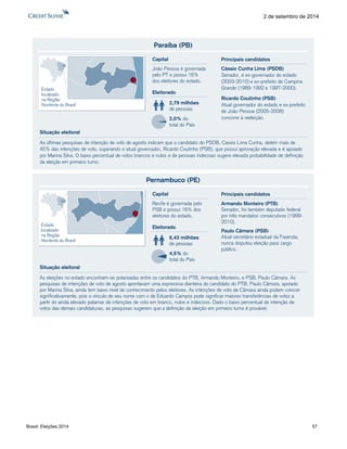 Brasil: Eleições 2014 57 
2 de setembro de 2014 
Paraíba (PB) 
As últimas pesquisas de intenção de voto de agosto indicam que o candidato do PSDB, Cassio Lima Cunha, detém mais de 
45% das intenções de voto, superando o atual governador, Ricardo Coutinho (PSB), que possui aprovação elevada e é apoiado 
por Marina Silva. O baixo percentual de votos brancos e nulos e de pessoas indecisas sugere elevada probabilidade de definição 
da eleição em primeiro turno. 
Eleitorado 
2,79 milhões 
de pessoas 
2,0% do 
total do País 
Capital 
João Pessoa é governada 
pelo PT e possui 16% 
dos eleitores do estado. 
Situação eleitoral 
Estado 
localizado 
na Região 
Nordeste do Brasil 
Cássio Cunha Lima (PSDB) 
Senador, é ex-governador do estado 
(2003-2010) e ex-prefeito de Campina 
Grande (1989-1992 e 1997-2000). 
Ricardo Coutinho (PSB) 
Atual governador do estado e ex-prefeito 
de João Pessoa (2005-2008) 
concorre à reeleição. 
Principais candidatos 
Pernambuco (PE) 
As eleições no estado encontram-se polarizadas entre os candidatos do PTB, Armando Monteiro, e PSB, Paulo Câmara. As 
pesquisas de intenções de voto de agosto apontavam uma expressiva dianteira do candidato do PTB. Paulo Câmara, apoiado 
por Marina Silva, ainda tem baixo nível de conhecimento pelos eleitores. As intenções de voto de Câmara ainda podem crescer 
significativamente, pois o vínculo de seu nome com o de Eduardo Campos pode significar maiores transferências de votos a 
partir do ainda elevado patamar de intenções de voto em branco, nulos e indecisos. Dado o baixo percentual de intenção de 
votos das demais candidaturas, as pesquisas sugerem que a definição da eleição em primeiro turno é provável. 
Eleitorado 
6,43 milhões 
de pessoas 
4,5% do 
total do País 
Capital 
Recife é governada pelo 
PSB e possui 16% dos 
eleitores do estado. 
Situação eleitoral 
Estado 
localizado 
na Região 
Nordeste do Brasil 
Armando Monteiro (PTB) 
Senador, foi também deputado federal 
por três mandatos consecutivos (1999- 
2010). 
Paulo Câmara (PSB) 
Atual secretário estadual da Fazenda, 
nunca disputou eleição para cargo 
público. 
Principais candidatos 
 