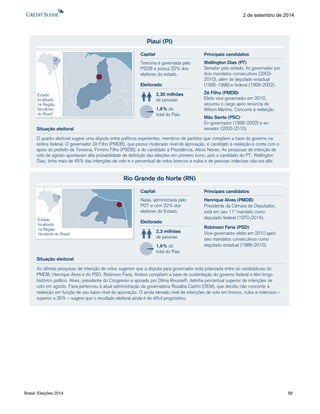 Brasil: Eleições 2014 58 
2 de setembro de 2014 
Piauí (PI) 
O quadro eleitoral sugere uma disputa entre políticos experientes, membros de partidos que compõem a base do governo na 
esfera federal. O governador Zé Filho (PMDB), que possui moderado nível de aprovação, é candidato à reeleição e conta com o 
apoio do prefeito de Teresina, Firmino Filho (PSDB), e do candidato à Presidência, Aécio Neves. As pesquisas de intenção de 
voto de agosto apontavam alta probabilidade de definição das eleições em primeiro turno, pois o candidato do PT, Wellington 
Dias, tinha mais de 45% das intenções de voto e o percentual de votos brancos e nulos e de pessoas indecisas não era alto. 
Eleitorado 
2,30 milhões 
de pessoas 
1,6% do 
total do País 
Capital 
Teresina é governada pelo 
PSDB e possui 22% dos 
eleitores do estado. 
Situação eleitoral 
Estado 
localizado 
na Região 
Nordeste 
do Brasil 
Wellington Dias (PT) 
Senador pelo estado, foi governador por 
dois mandatos consecutivos (2003- 
2010), além de deputado estadual 
(1995-1998) e federal (1999-2002). 
Zé Filho (PMDB) 
Eleito vice-governador em 2010, 
assumiu o cargo após renúncia de 
Wilson Martins. Concorre à reeleição. 
Mão Santa (PSC) 
Ex-governador (1995-2002) e ex-senador 
(2003-2010). 
Principais candidatos 
Rio Grande do Norte (RN) 
As últimas pesquisas de intenção de votos sugerem que a disputa para governador está polarizada entre as candidaturas do 
PMDB, Henrique Alves e do PSD, Robinson Faria. Ambos compõem a base de sustentação do governo federal e têm longo 
histórico político. Alves, presidente do Congresso e apoiado por Dilma Rousseff, detinha percentual superior de intenções de 
voto em agosto. Faria pertenceu à atual administração da governadora Rosalba Ciarlini (DEM), que decidiu não concorrer à 
reeleição em função de seu baixo nível de aprovação. O ainda elevado nível de intenções de voto em branco, nulos e indecisos – 
superior a 35% – sugere que o resultado eleitoral ainda é de difícil prognóstico. 
Eleitorado 
2,3 milhões 
de pessoas 
1,6% do 
total do País 
Capital 
Natal, administrada pelo 
PDT e com 22% dos 
eleitores do Estado. 
Situação eleitoral 
Estado 
localizado 
na Região 
Nordeste do Brasil 
Henrique Alves (PMDB) 
Presidente da Câmara de Deputados, 
está em seu 11º mandato como 
deputado federal (1970-2014). 
Robinson Faria (PSD) 
Vice-governador eleito em 2010 após 
seis mandatos consecutivos como 
deputado estadual (1986-2010). 
Principais candidatos 
 