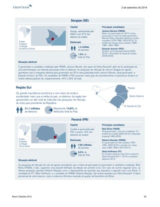 Brasil: Eleições 2014 59 
2 de setembro de 2014 
Sergipe (SE) 
O governador e candidato à reeleição pelo PMDB, Jackson Barreto, tem apoio de Dilma Rousseff, além de ter participado de 
uma administração com elevada aprovação entre os eleitores. As pesquisas de intenção de voto em Sergipe em agosto 
apontavam que a campanha eleitoral para governador em 2014 seria polarizada entre Jackson Barreto, atual governador, e 
Eduardo Amorim, do PSC. Os candidatos de PMDB e PSC possuem maior grau de reconhecimento e expressivos tempos no 
horário eleitoral gratuito de, respectivamente, 44% e 36% do total. 
Eleitorado 
1,4 milhão 
de pessoas 
1,0% do 
total do País 
Capital 
Aracaju, administrada pelo 
DEM e com 27% dos 
eleitores do estado. 
Situação eleitoral 
Estado 
localizado 
na Região 
Nordeste do Brasil 
Jackson Barreto (PMDB) 
Eleito vice-governador em 2010, tomou 
posse após a morte do então governador, 
Marcelo Déda. Deputado federal por quatro 
mandatos (1979-1986, 2003-2010), foi 
prefeito de Aracaju duas ocasiões (1986- 
1988, 1993-1996). 
Eduardo Amorim (PSC) 
Senador, já foi deputado federal (2006- 
2010), e Secretário de Saúde do estado 
(2003-2004). 
Principais candidatos 
Região Sul 
De grande importância econômica e com níveis de renda e 
escolaridade maior que a média do país, os eleitores da região tem 
apresentado um alto nível de indecisão nas pesquisas de intenção 
de votos para presidente da República. 
21,1 milhões 
de eleitores 
Representa 14,8% do 
eleitorado total do País 
R. Grande do Sul 
Paraná 
Santa Catarina 
Paraná (PR) 
As pesquisas de intenção de voto de agosto assinalavam que o índice de aprovação do governador e candidato à reeleição, Beto 
Richa (PSDB), é alto, sugerindo uma possível definição da eleição em primeiro turno. Em caso de ocorrer segundo turno, as 
últimas pesquisas apontam Roberto Requião como o representante da oposição que disputará o segundo turno com Richa. A 
candidata do PT, Gleisi Hoffmann, e o candidato do PMDB, Roberto Requião, são ambos apoiados por Dilma Rousseff. O baixo 
percentual de votos brancos, nulos e indecisos dificulta a reversão do quadro de favoritismo de Richa. 
Eleitorado 
7,82 milhões 
de pessoas 
5,5% do 
total do País 
Capital 
Curitiba é governada pelo 
PDT e possui 16% dos 
eleitores do estado. 
Situação eleitoral 
Estado 
localizado 
na Região 
Sul do Brasil 
Beto Richa (PSDB) 
Atual governador, concorre à reeleição. Foi 
prefeito de Curitiba (2005-2010) e deputado 
estadual (1995-2002) 
Roberto Requião (PMDB) 
Foi governador em três ocasiões (1991- 
1994, 2003-2010) e senador em outras 
duas (1995-1998 e 2010-2014). 
Gleisi Hoffmann (PT) 
Ex-ministra-chefe da Casa Civil no governo 
Dilma Rousseff (2011- 2014) e senadora 
eleita em 2010. 
Principais candidatos 
 