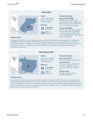 Brasil: Eleições 2014 65 
2 de setembro de 2014 
Goiás (GO) 
As pesquisas de intenções de voto de agosto sugerem que a eleição para governador será polarizada entre os candidatos do 
PSDB, Marconi Perillo, e do PMDB, Iris Rezende. Essas pesquisas sugeriam uma vantagem significativa da candidatura de 
Perillo. Porém, Rezende é um político muito conhecido no estado. A existência de outras candidaturas com percentual relevante 
e de intenções de voto e o ainda elevado número de votos brancos, nulos e indecisos sugerem ser bastante possível a 
ocorrência de segundo turno. 
Eleitorado 
4,30 milhões 
de pessoas 
3,0% do 
total do País 
Capital 
Goiânia é administrada 
pelo PT, com 8% dos 
eleitores do estado. 
Situação eleitoral 
Estado 
localizado 
na Região 
Centro-Oeste 
do Brasil 
Marconi Perillo (PSDB) 
Deputado estadual (1991-1994), 
deputado federal (1995-1998), senador 
(2007-2012) governador (1999-2006 e 
2011-2014), concorre à reeleição. 
Iris Rezende (PMDB) 
Vereador, deputado estadual, prefeito de 
Goiânia (1965-1969 e 2004-2008), 
ministro da Agricultura (1986-1990), 
governador (1986-1989 e 1990-1994) e 
senador (1995-2001). 
Principais candidatos 
Mato Grosso (MT) 
As pesquisas de intenção de voto de agosto assinalavam vantagem do candidato do PDT, Pedro Taques. O atual governador 
Silval da Cunha Barbosa (PMDB) está no seu segundo mandato e não concorrerá à reeleição. O baixo grau de aprovação de 
seu governo sugere que seu apoio na campanha eleitoral pode não ser determinante. O alto percentual de intenções de voto em 
branco, nulo e indecisos e o baixo nível de conhecimento dos demais candidatos indicam que os atuais resultados das pesquisas 
eleitorais podem ser alterados durante a campanha. 
Eleitorado 
2,16 milhões 
de pessoas 
1,5% do 
total do País 
Capital 
Cuiabá é governada pelo 
PSB e possui 19% dos 
eleitores do estado. 
Situação eleitoral 
Estado 
localizado 
na Região 
Centro-Oeste 
do Brasil 
Pedro Taques (PDT) 
Senador e presidente estadual do PDT. 
Lúdio Cabral (PT) 
Ex-vereador de Cuiabá (2005-2012), 
concorreu a prefeito de Cuiabá em 
2012, sendo derrotado em segundo 
turno. 
José Riva (PSD) 
Deputado estadual por diversos 
mandatos (1995-2014). 
Principais candidatos 
 