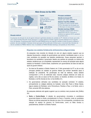 Brasil: Eleições 2014 66 
2 de setembro de 2014 
Disputas nos estados fortalecerão alinhamentos antigovernistas 
As pesquisas mais recentes de intenção de voto em alguns estados sugerem que as disputas favorecerão a eleição de governadores que tenham manifestado apoio a um ou mais candidatos de oposição nas eleições presidenciais. Essas pesquisas apontam o favoritismo de candidatos a governador aliados aos partidos de oposição na maioria dos estados, tendência que, se consolidada, representará um avanço da oposição sobre alguns estados do Nordeste e Centro-Oeste, atualmente com governadores da base de base de apoio do governo federal. 
 Do total de 26 estados e Distrito Federal, em 13 têm governador do PT ou de um dos principais partidos da coalizão do governo federal que tenham declarado apoio à reeleição da presidente. Na ponderação do total de eleitores, esses estados correspondem a 41% do eleitorado total, incluindo colégios eleitorais em todas as regiões, como são os casos do Rio de Janeiro, no Sudeste, da Bahia e do Ceará, no Nordeste, e do Rio Grande do Sul, no Sul (Gráfico 21). 
 Os governadores alinhados aos candidatos da oposição controlam 14 estados, principalmente os colégios eleitorais do Sudeste, como São Paulo e Minas Gerais, alguns estados do Nordeste, como Pernambuco, Paraíba e Piauí, e do Norte, como o Pará, somando 59% dos eleitores. 
As pesquisas eleitorais até agosto sugerem que os cenários mais prováveis são (Gráfico 24): 
 Norte e Centro-Oeste: A eleição de governadores vinculados à candidatura governista federal no Norte, principalmente no Pará e Tocantins, onde os candidatos lideram as últimas pesquisas de intenção de votos. Em contrapartida, a tendência é de redução do espaço do governo no Centro-oeste, como no Mato Grosso e, possivelmente, também no Distrito Federal. 
Mato Grosso do Sul (MS) As pesquisas de intenção de voto de agosto indicavam significativa dianteira do candidato do PT, Delcídio do Amaral, que conta com o apoio de Dilma Rousseff. Essas pesquisas e o quadro eleitoral no Estado sugerem possível realização de um segundo turno nas eleições. O atual governador André Puccinelli (PMDB) termina seu segundo mandato à frente do governo estadual e, portanto, não será candidato. O elevado nível de aprovação de Puccinelli pode contribuir para o crescimento das intenções de voto do candidato do PMDB, Nelsinho Trad. O candidato do PSDB, Reinaldo Azambuja, será apoiado por Aécio Neves. Eleitorado1,80 milhõesde pessoas1,3% dototal do PaísCapitalCampo Grande é governada pelo PP e possui 28% dos eleitores do estado. Situação eleitoralEstadolocalizadona RegiãoCentro-Oeste do BrasilDelcídio do Amaral (PT) Senador pelo estado (2003-2014). Nelsinho Trad Filho (PMDB) Ex-prefeito de Campo Grande (2005- 2012) e Secretário de Articulação com os Municípios do atual governo estadual. Reinaldo Azambuja (PSDB) Ex-deputado estadual (2007-2010) e federal (2010-2014). Concorreu à prefeitura da capital em 2012, perdendo em primeiro turno. Principais candidatos  