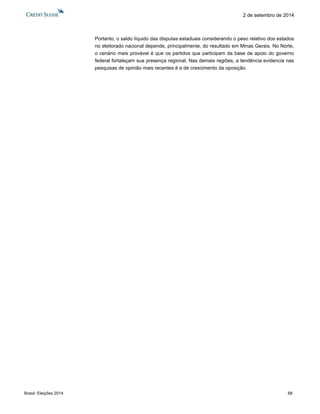 Brasil: Eleições 2014 68 
2 de setembro de 2014 
Portanto, o saldo líquido das disputas estaduais considerando o peso relativo dos estados no eleitorado nacional depende, principalmente, do resultado em Minas Gerais. No Norte, o cenário mais provável é que os partidos que participam da base de apoio do governo federal fortaleçam sua presença regional. Nas demais regiões, a tendência evidencia nas pesquisas de opinião mais recentes é a de crescimento da oposição.  
