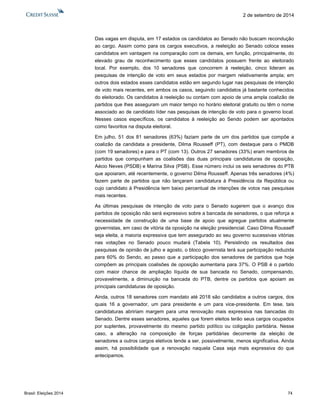 Brasil: Eleições 2014 74 
2 de setembro de 2014 
Das vagas em disputa, em 17 estados os candidatos ao Senado não buscam recondução ao cargo. Assim como para os cargos executivos, a reeleição ao Senado coloca esses candidatos em vantagem na comparação com os demais, em função, principalmente, do elevado grau de reconhecimento que esses candidatos possuem frente ao eleitorado local. Por exemplo, dos 10 senadores que concorrem à reeleição, cinco lideram as pesquisas de intenção de voto em seus estados por margem relativamente ampla; em outros dois estados esses candidatos estão em segundo lugar nas pesquisas de intenção de voto mais recentes, em ambos os casos, seguindo candidatos já bastante conhecidos do eleitorado. Os candidatos à reeleição ou contam com apoio de uma ampla coalizão de partidos que lhes asseguram um maior tempo no horário eleitoral gratuito ou têm o nome associado ao de candidato líder nas pesquisas de intenção de voto para o governo local. Nesses casos específicos, os candidatos à reeleição ao Sendo podem ser apontados como favoritos na disputa eleitoral. 
Em julho, 51 dos 81 senadores (63%) faziam parte de um dos partidos que compõe a coalizão da candidata a presidente, Dilma Rousseff (PT), com destaque para o PMDB (com 19 senadores) e para o PT (com 13). Outros 27 senadores (33%) eram membros de partidos que compunham as coalisões das duas principais candidaturas de oposição, Aécio Neves (PSDB) e Marina Silva (PSB). Esse número inclui os seis senadores do PTB que apoiaram, até recentemente, o governo Dilma Rousseff. Apenas três senadores (4%) fazem parte de partidos que não lançaram candidatura à Presidência da República ou cujo candidato à Presidência tem baixo percentual de intenções de votos nas pesquisas mais recentes. 
As últimas pesquisas de intenção de voto para o Senado sugerem que o avanço dos partidos de oposição não será expressivo sobre a bancada de senadores, o que reforça a necessidade de construção de uma base de apoio que agregue partidos atualmente governistas, em caso de vitória da oposição na eleição presidencial. Caso Dilma Rousseff seja eleita, a maioria expressiva que tem assegurado ao seu governo sucessivas vitórias nas votações no Senado pouco mudará (Tabela 10). Persistindo os resultados das pesquisas de opinião de julho e agosto, o bloco governista terá sua participação reduzida para 60% do Sendo, ao passo que a participação dos senadores de partidos que hoje compõem as principais coalisões de oposição aumentaria para 37%. O PSB é o partido com maior chance de ampliação líquida de sua bancada no Senado, compensando, provavelmente, a diminuição na bancada do PTB, dentre os partidos que apoiam as principais candidaturas de oposição. 
Ainda, outros 18 senadores com mandato até 2018 são candidatos a outros cargos, dos quais 16 a governador, um para presidente e um para vice-presidente. Em tese, tais candidaturas abririam margem para uma renovação mais expressiva nas bancadas do Senado. Dentre esses senadores, aqueles que forem eleitos terão seus cargos ocupados por suplentes, provavelmente do mesmo partido político ou coligação partidária. Nesse caso, a alteração na composição de forças partidárias decorrente da eleição de senadores a outros cargos eletivos tende a ser, possivelmente, menos significativa. Ainda assim, há possibilidade que a renovação naquela Casa seja mais expressiva do que antecipamos. 
 